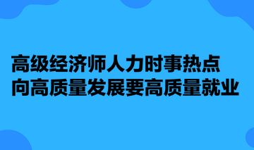 高级经济师人力时事热点 向高质量发展要高质量就业